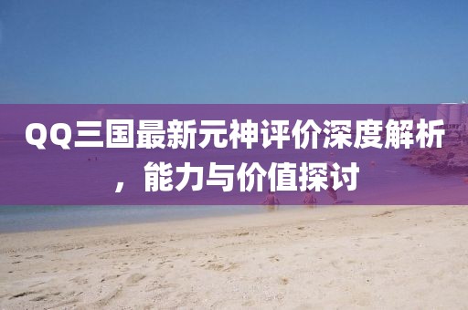 QQ三國(guó)最新元神評(píng)價(jià)深度解析，能力與價(jià)值探討