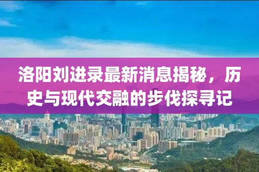 洛陽劉進(jìn)錄最新消息揭秘，歷史與現(xiàn)代交融的步伐探尋記