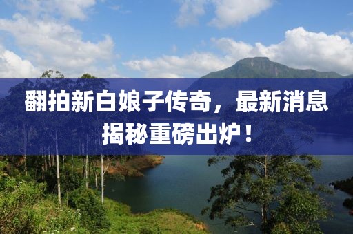 翻拍新白娘子傳奇，最新消息揭秘重磅出爐！