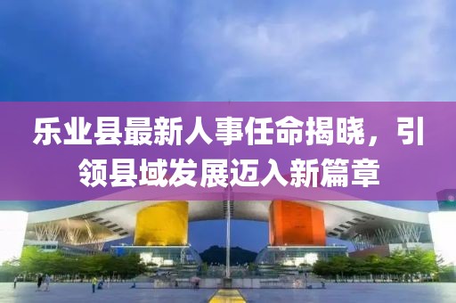 樂(lè)業(yè)縣最新人事任命揭曉，引領(lǐng)縣域發(fā)展邁入新篇章