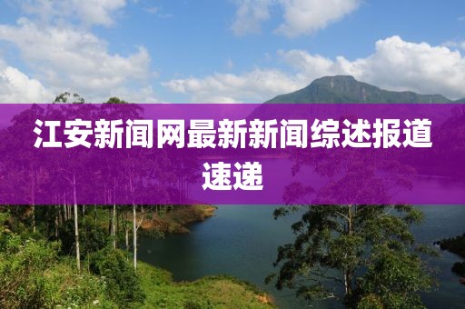 江安新聞網(wǎng)最新新聞綜述報道速遞