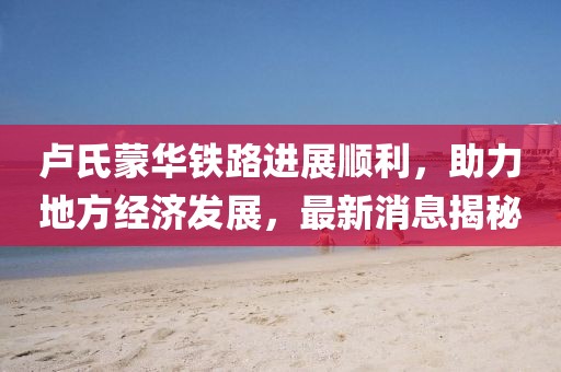 盧氏蒙華鐵路進(jìn)展順利，助力地方經(jīng)濟(jì)發(fā)展，最新消息揭秘