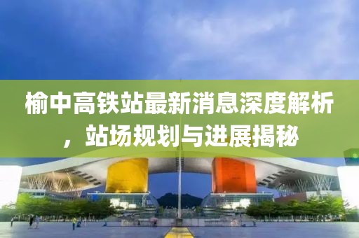 榆中高鐵站最新消息深度解析，站場規(guī)劃與進(jìn)展揭秘
